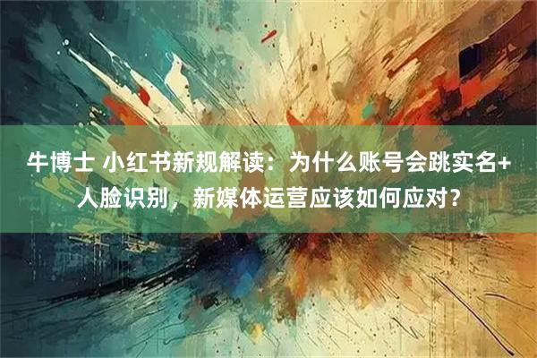 牛博士 小红书新规解读：为什么账号会跳实名+人脸识别，新媒体运营应该如何应对？