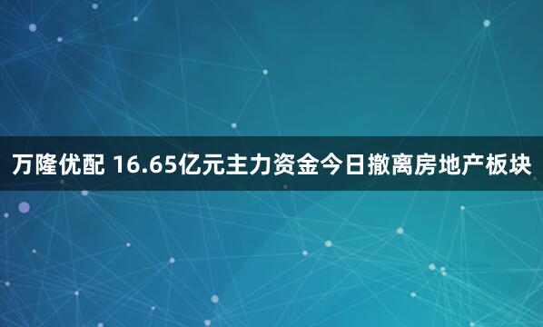 万隆优配 16.65亿元主力资金今日撤离房地产板块