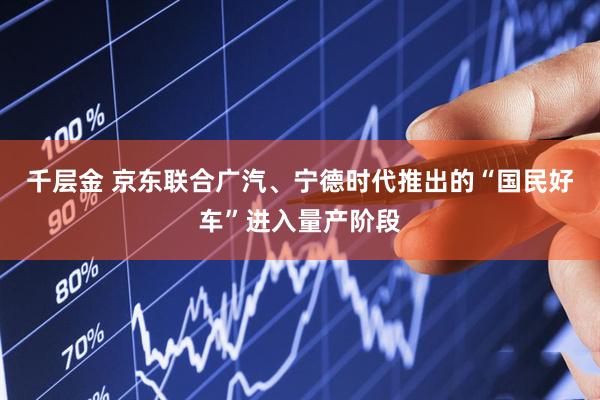千层金 京东联合广汽、宁德时代推出的“国民好车”进入量产阶段