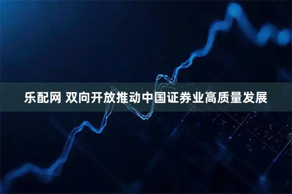 乐配网 双向开放推动中国证券业高质量发展