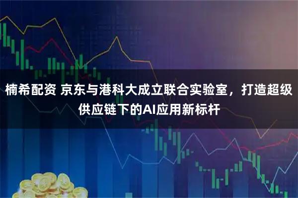 楠希配资 京东与港科大成立联合实验室，打造超级供应链下的AI应用新标杆