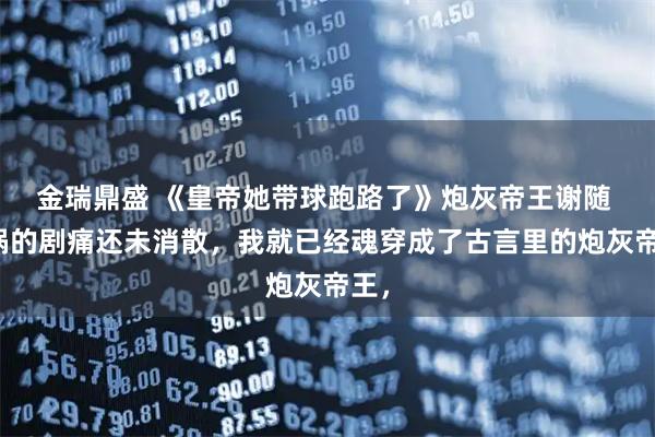 金瑞鼎盛 《皇帝她带球跑路了》炮灰帝王谢随 车祸的剧痛还未消散，我就已经魂穿成了古言里的炮灰帝王，