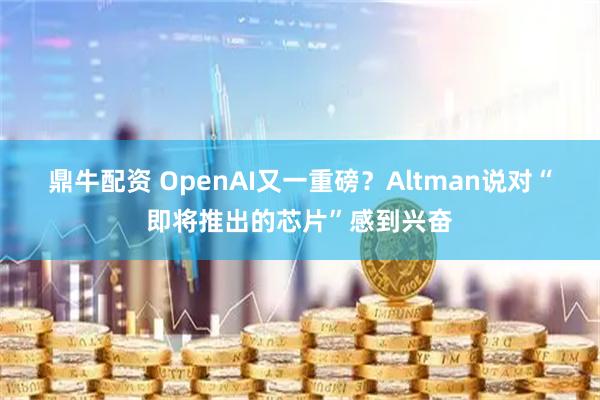 鼎牛配资 OpenAI又一重磅？Altman说对“即将推出的芯片”感到兴奋