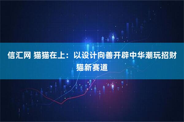 信汇网 猫猫在上：以设计向善开辟中华潮玩招财猫新赛道