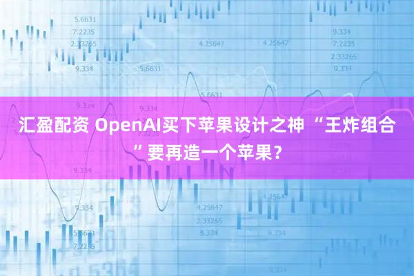 汇盈配资 OpenAI买下苹果设计之神 “王炸组合”要再造一个苹果？