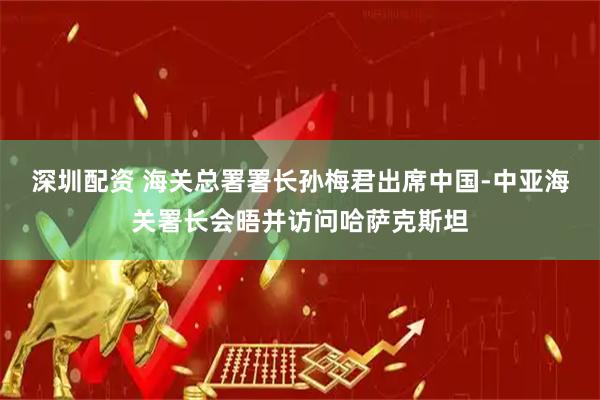 深圳配资 海关总署署长孙梅君出席中国-中亚海关署长会晤并访问哈萨克斯坦