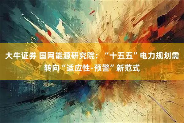 大牛证券 国网能源研究院：“十五五”电力规划需转向“适应性-预警”新范式