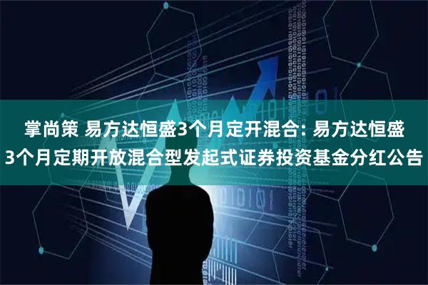 掌尚策 易方达恒盛3个月定开混合: 易方达恒盛3个月定期开放混合型发起式证券投资基金分红公告