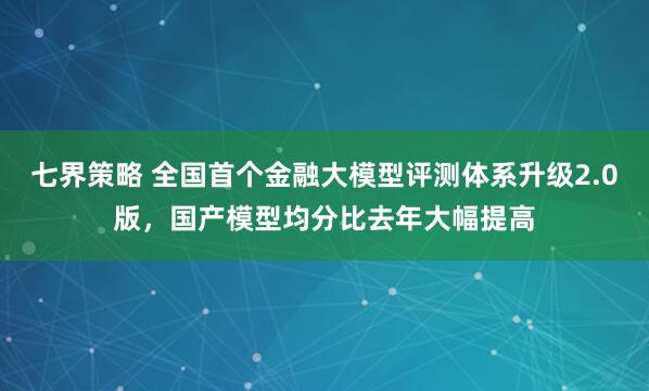 七界策略 全国首个金融大模型评测体系升级2.0版，国产模型均分比去年大幅提高