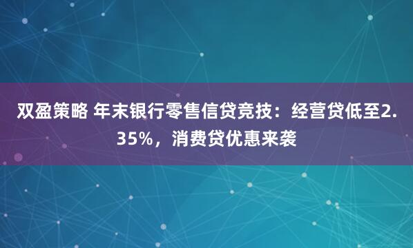 双盈策略 年末银行零售信贷竞技：经营贷低至2.35%，消费贷优惠来袭