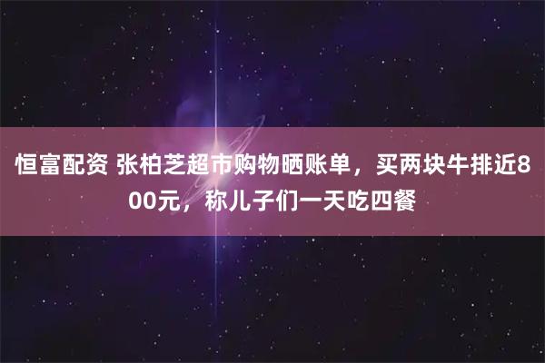 恒富配资 张柏芝超市购物晒账单，买两块牛排近800元，称儿子们一天吃四餐