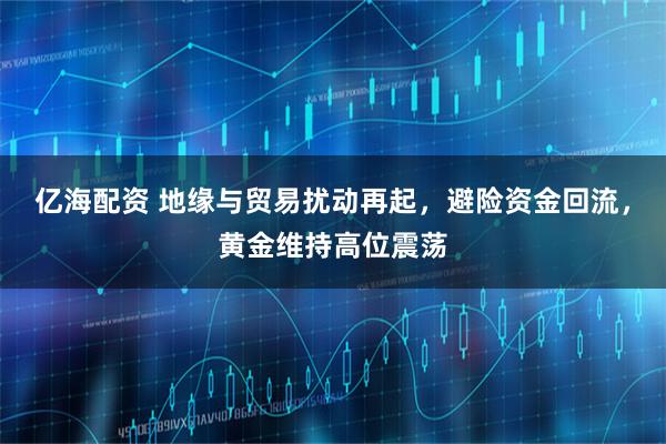 亿海配资 地缘与贸易扰动再起，避险资金回流，黄金维持高位震荡