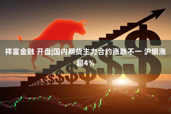 祥富金融 开盘|国内期货主力合约涨跌不一 沪银涨超4%