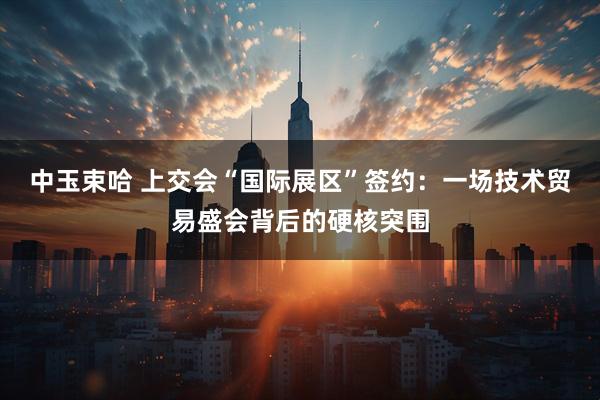 中玉束哈 上交会“国际展区”签约：一场技术贸易盛会背后的硬核突围