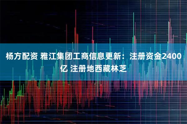 杨方配资 雅江集团工商信息更新：注册资金2400亿 注册地西藏林芝