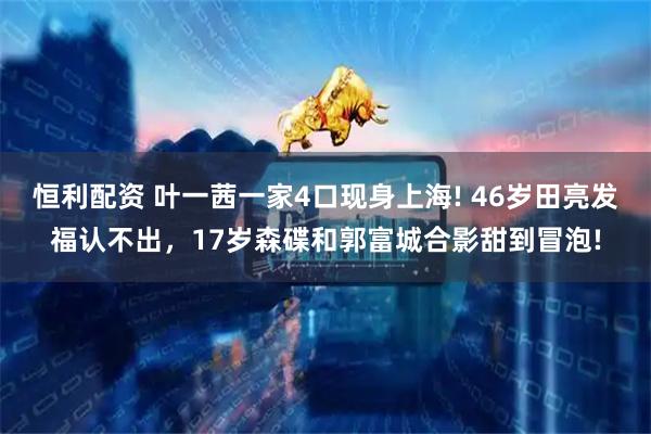 恒利配资 叶一茜一家4口现身上海! 46岁田亮发福认不出，17岁森碟和郭富城合影甜到冒泡!