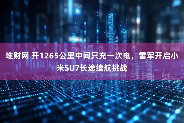 堆财网 开1265公里中间只充一次电，雷军开启小米SU7长途续航挑战
