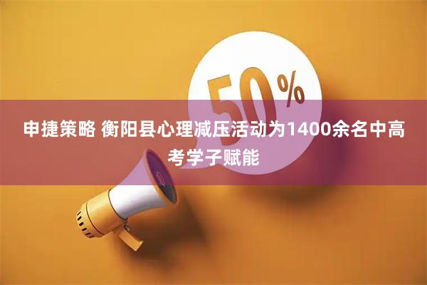 申捷策略 衡阳县心理减压活动为1400余名中高考学子赋能