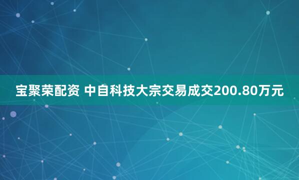宝聚荣配资 中自科技大宗交易成交200.80万元