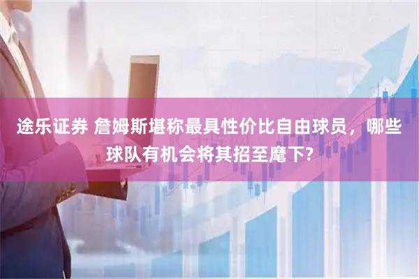 途乐证券 詹姆斯堪称最具性价比自由球员，哪些球队有机会将其招至麾下?